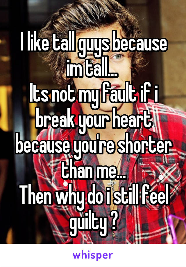 I like tall guys because im tall... 
Its not my fault if i break your heart because you're shorter than me...
Then why do i still feel guilty ?