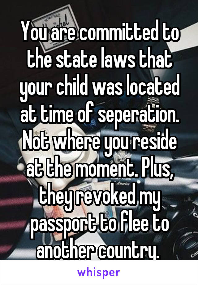 You are committed to the state laws that your child was located at time of seperation. Not where you reside at the moment. Plus, they revoked my passport to flee to another country. 