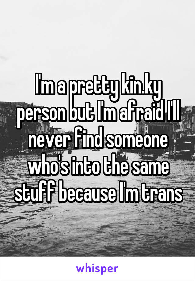 I'm a pretty kin.ky person but I'm afraid I'll never find someone who's into the same stuff because I'm trans