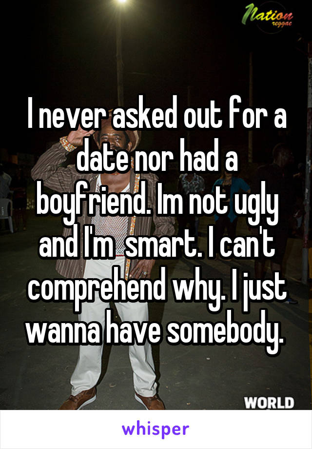 I never asked out for a date nor had a boyfriend. Im not ugly and I'm  smart. I can't comprehend why. I just wanna have somebody. 