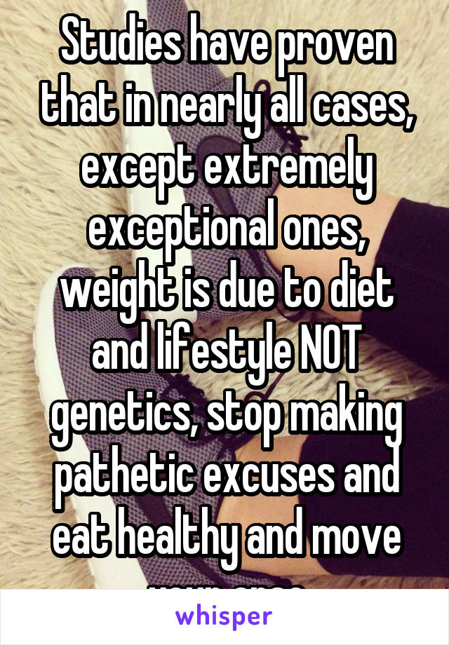 Studies have proven that in nearly all cases, except extremely exceptional ones, weight is due to diet and lifestyle NOT genetics, stop making pathetic excuses and eat healthy and move your arse