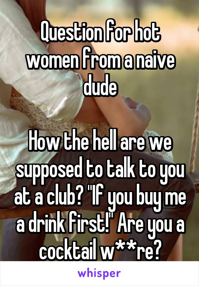 Question for hot women from a naive dude

How the hell are we supposed to talk to you at a club? "If you buy me a drink first!" Are you a cocktail w**re?