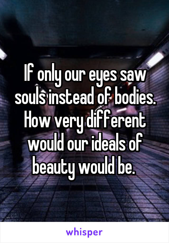 If only our eyes saw souls instead of bodies. How very different would our ideals of beauty would be. 