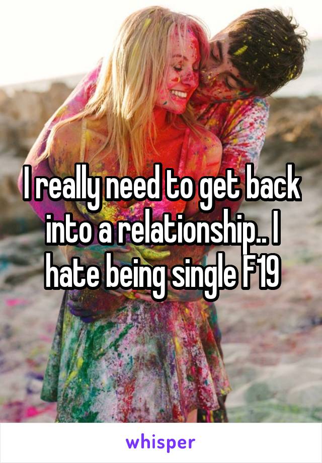 I really need to get back into a relationship.. I hate being single F19