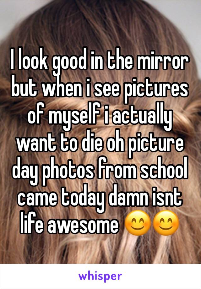 I look good in the mirror but when i see pictures of myself i actually want to die oh picture day photos from school came today damn isnt life awesome 😊😊