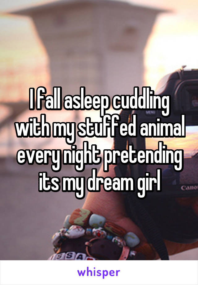 I fall asleep cuddling with my stuffed animal every night pretending its my dream girl