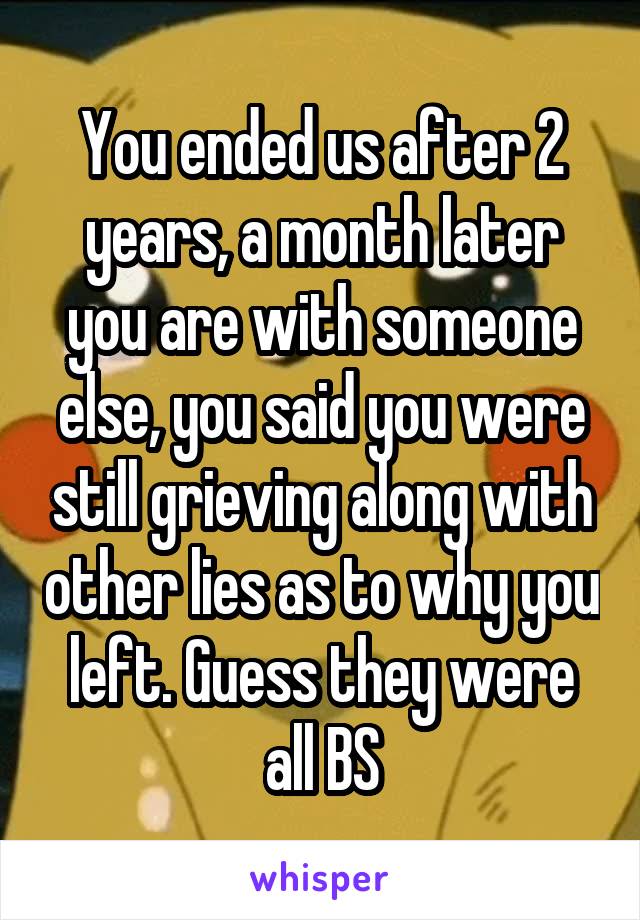 You ended us after 2 years, a month later you are with someone else, you said you were still grieving along with other lies as to why you left. Guess they were all BS