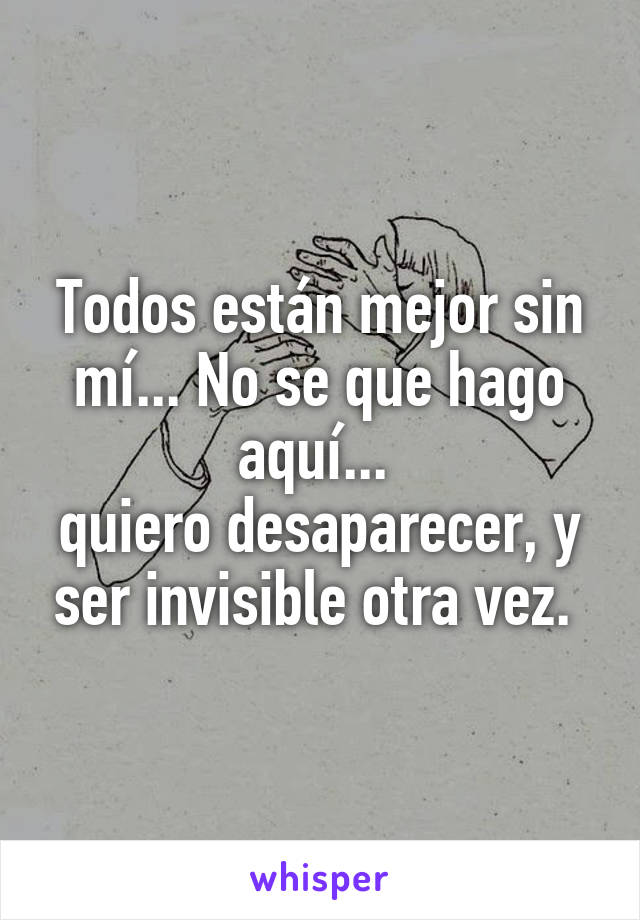 Todos están mejor sin mí... No se que hago aquí... 
quiero desaparecer, y ser invisible otra vez. 