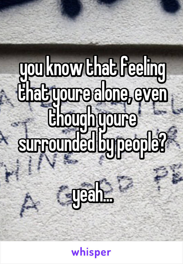 you know that feeling that youre alone, even though youre surrounded by people?

yeah...