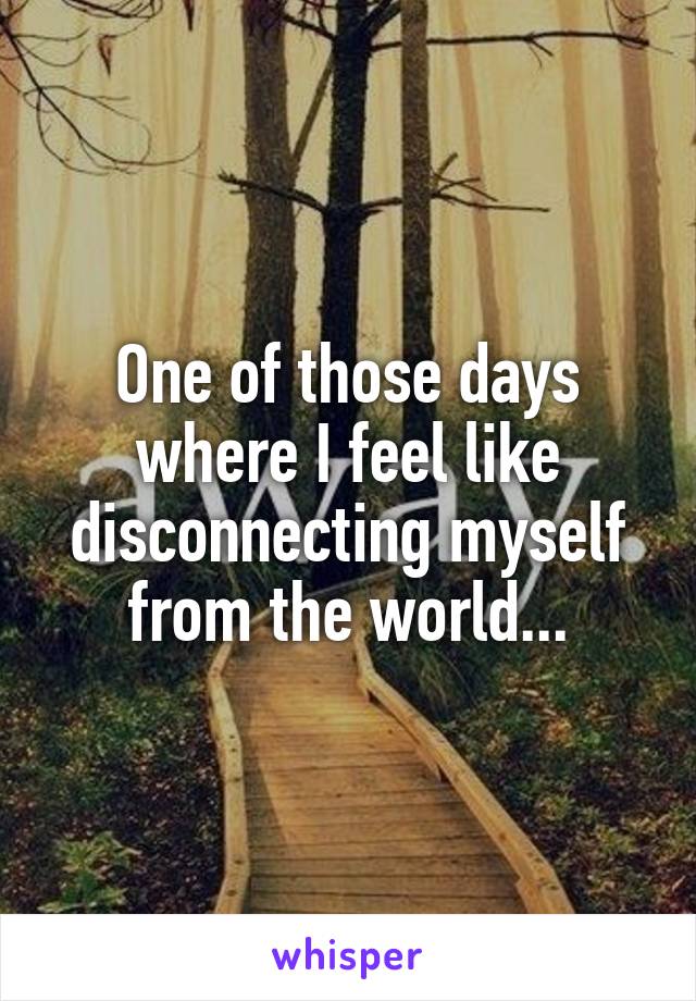 One of those days where I feel like disconnecting myself from the world...