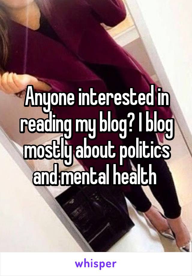 Anyone interested in reading my blog? I blog mostly about politics and mental health 