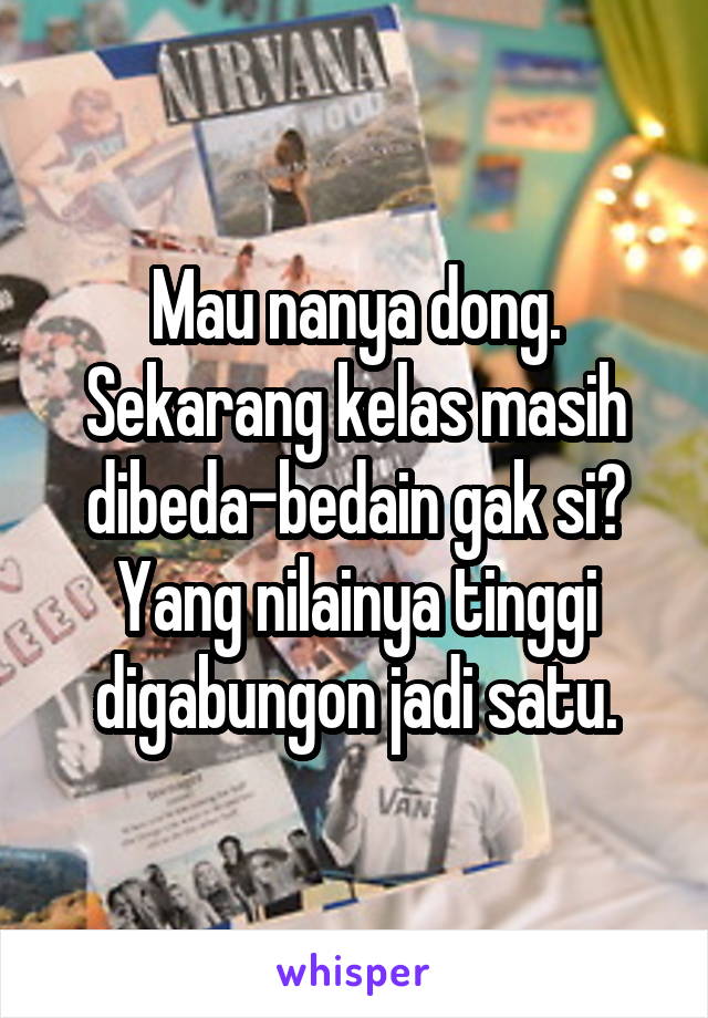 Mau nanya dong. Sekarang kelas masih dibeda-bedain gak si? Yang nilainya tinggi digabungon jadi satu.