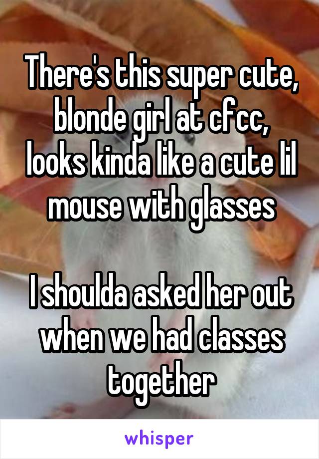 There's this super cute, blonde girl at cfcc, looks kinda like a cute lil mouse with glasses

I shoulda asked her out when we had classes together