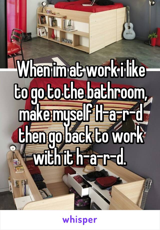 When im at work i like to go to the bathroom, make myself H-a-r-d then go back to work with it h-a-r-d. 