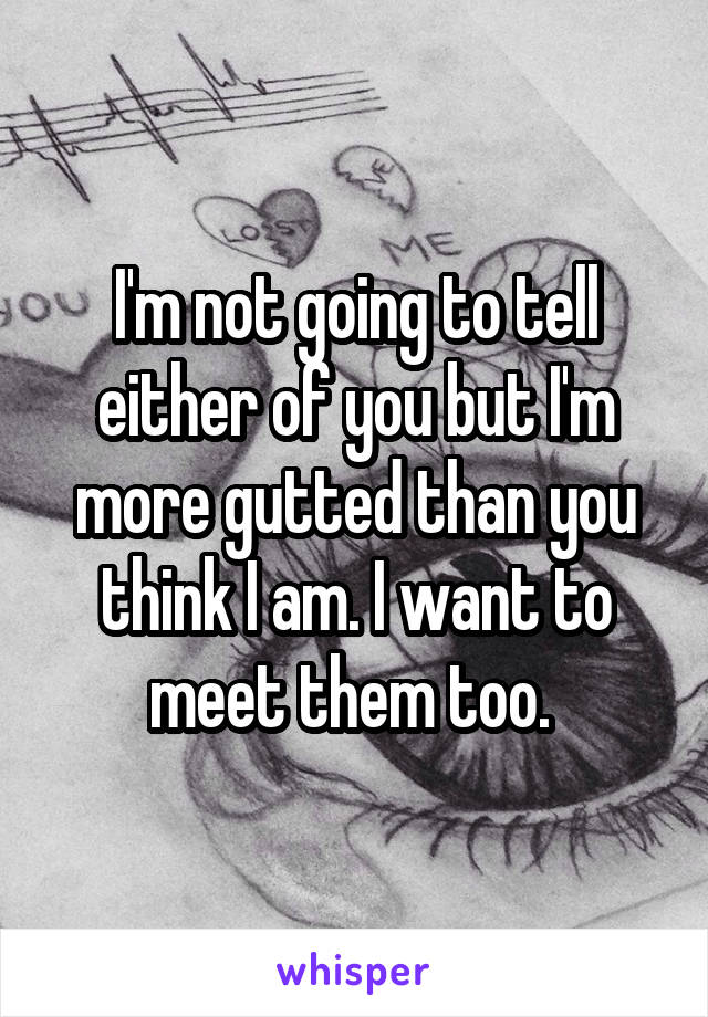 I'm not going to tell either of you but I'm more gutted than you think I am. I want to meet them too. 