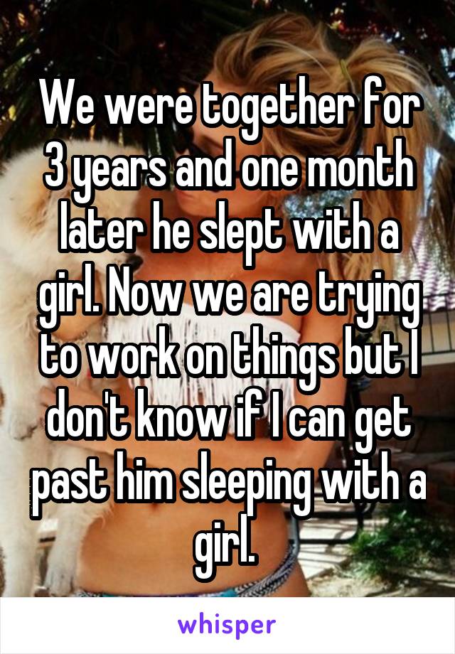 We were together for 3 years and one month later he slept with a girl. Now we are trying to work on things but I don't know if I can get past him sleeping with a girl. 