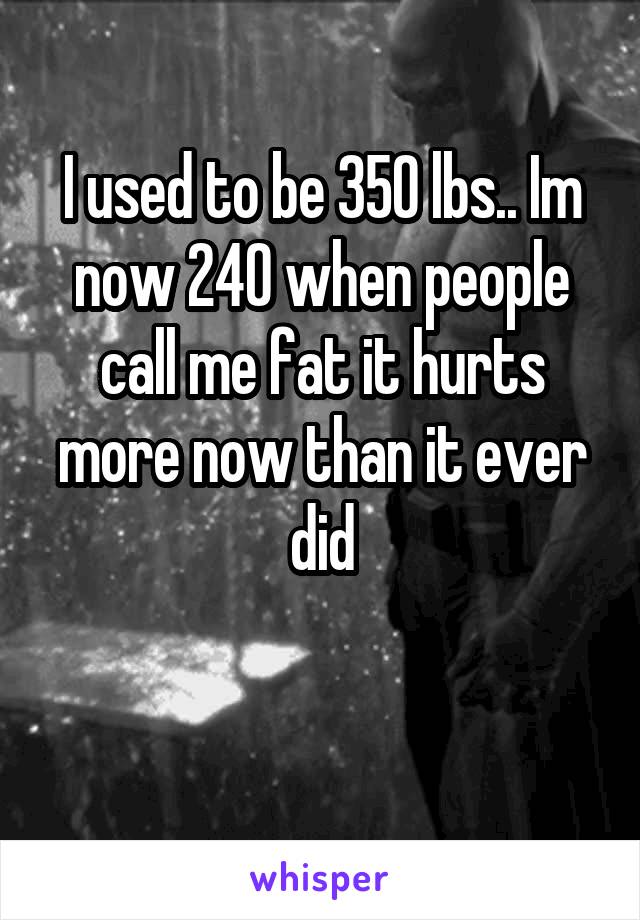 I used to be 350 lbs.. Im now 240 when people call me fat it hurts more now than it ever did

