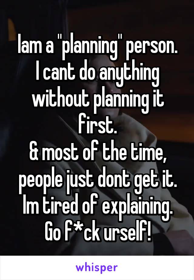 Iam a "planning" person.
I cant do anything without planning it first.
& most of the time, people just dont get it.
Im tired of explaining.
Go f*ck urself!