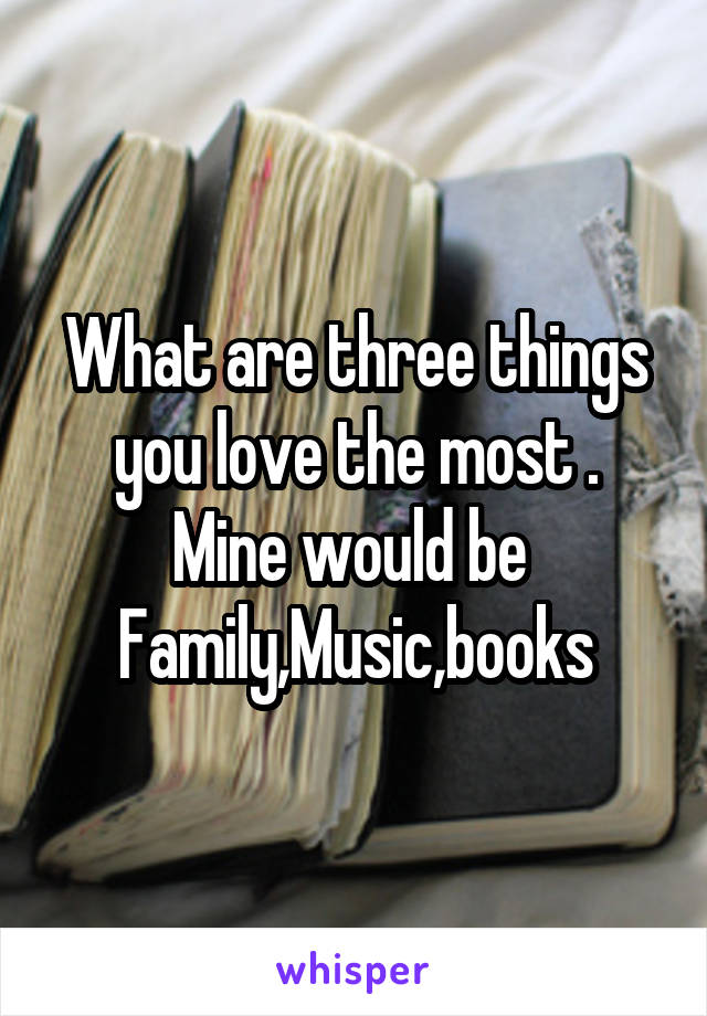 What are three things you love the most .
Mine would be 
Family,Music,books