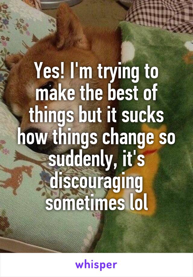 Yes! I'm trying to make the best of things but it sucks how things change so suddenly, it's discouraging sometimes lol