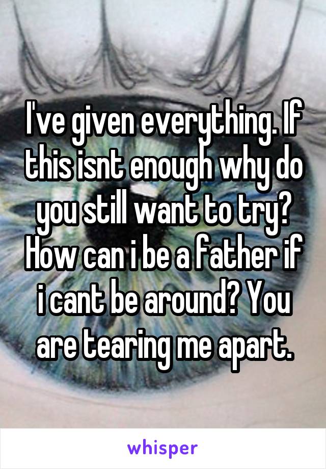 I've given everything. If this isnt enough why do you still want to try? How can i be a father if i cant be around? You are tearing me apart.