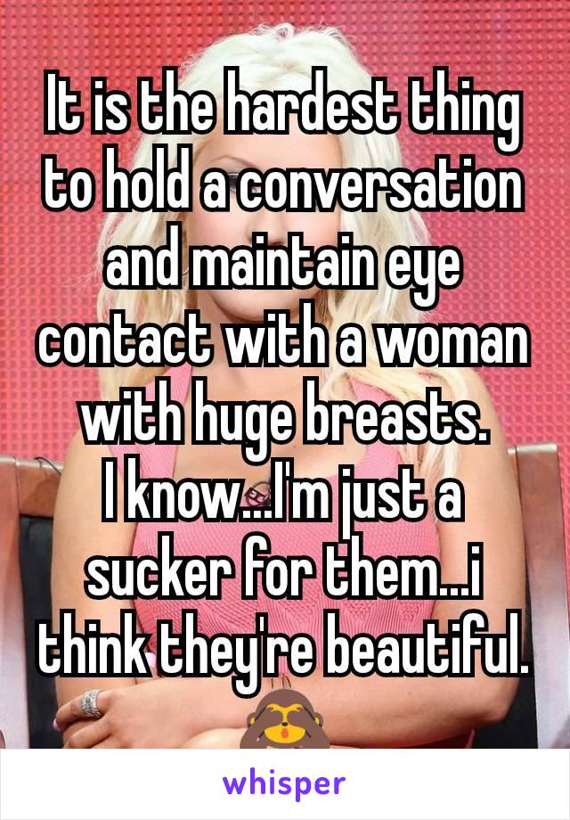 It is the hardest thing to hold a conversation and maintain eye contact with a woman with huge breasts.
I know...I'm just a sucker for them...i think they're beautiful.
🙈