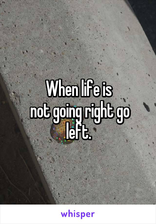 When life is
 not going right go left.