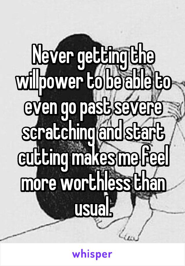 Never getting the willpower to be able to even go past severe scratching and start cutting makes me feel more worthless than usual.