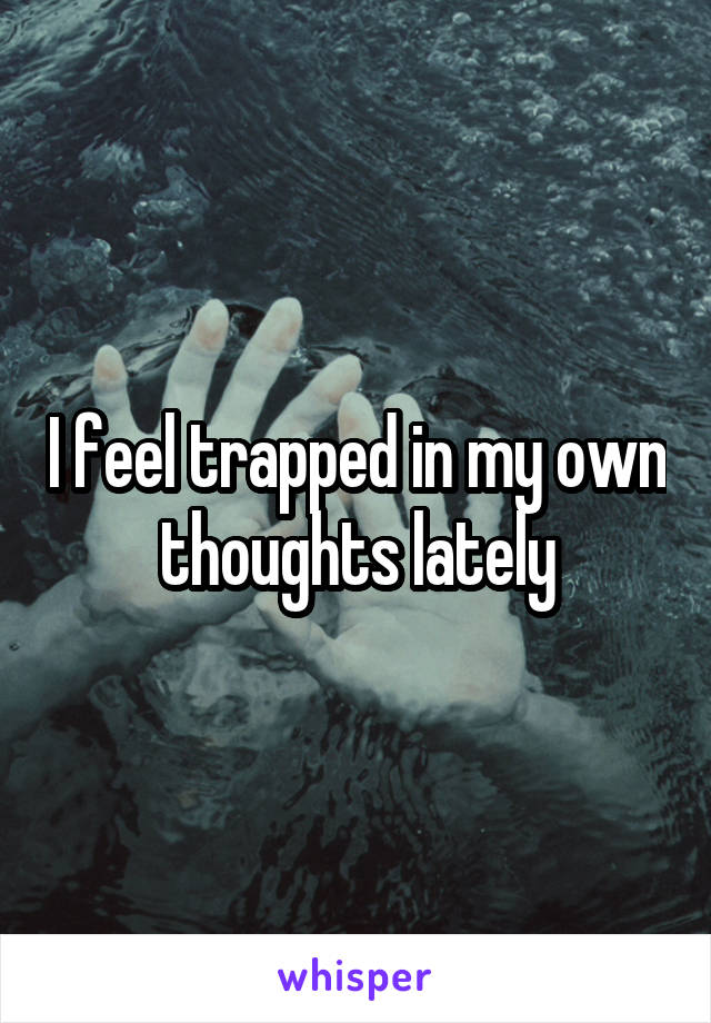 I feel trapped in my own thoughts lately