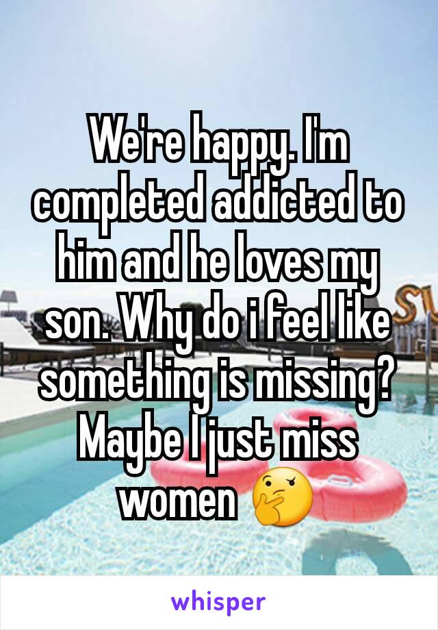 We're happy. I'm completed addicted to him and he loves my son. Why do i feel like something is missing? Maybe I just miss women 🤔