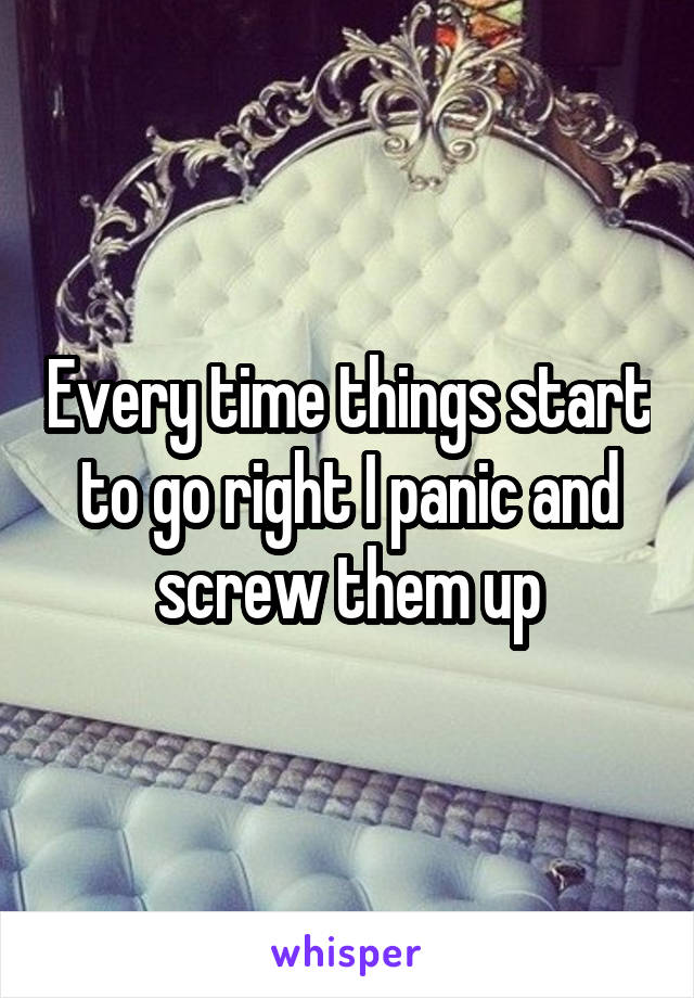 Every time things start to go right I panic and screw them up