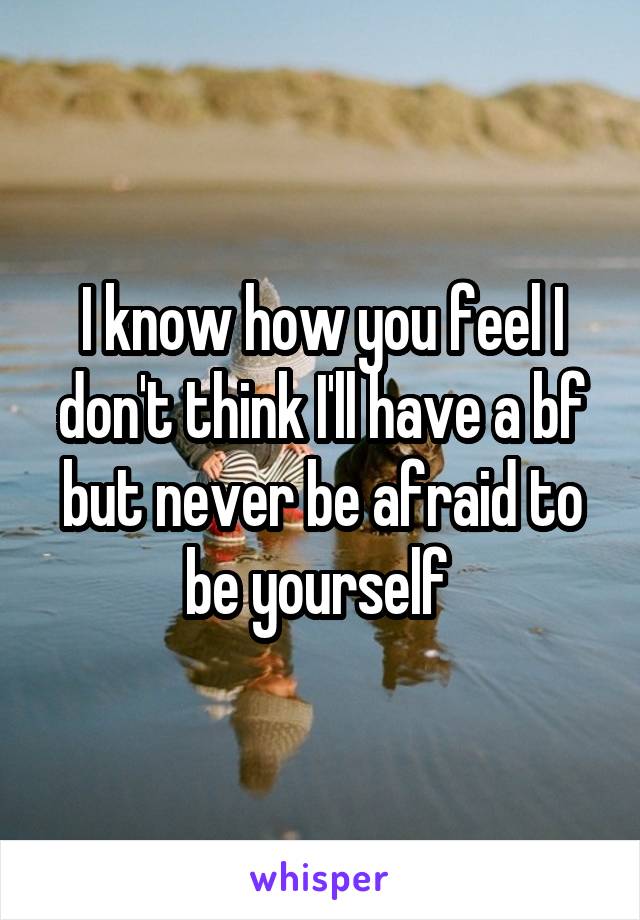 I know how you feel I don't think I'll have a bf but never be afraid to be yourself 