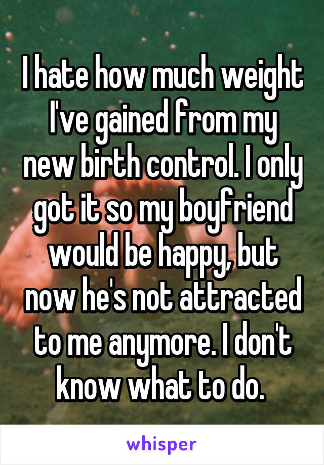 I hate how much weight I've gained from my new birth control. I only got it so my boyfriend would be happy, but now he's not attracted to me anymore. I don't know what to do. 