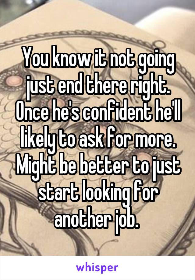 You know it not going just end there right. Once he's confident he'll likely to ask for more. Might be better to just start looking for another job. 