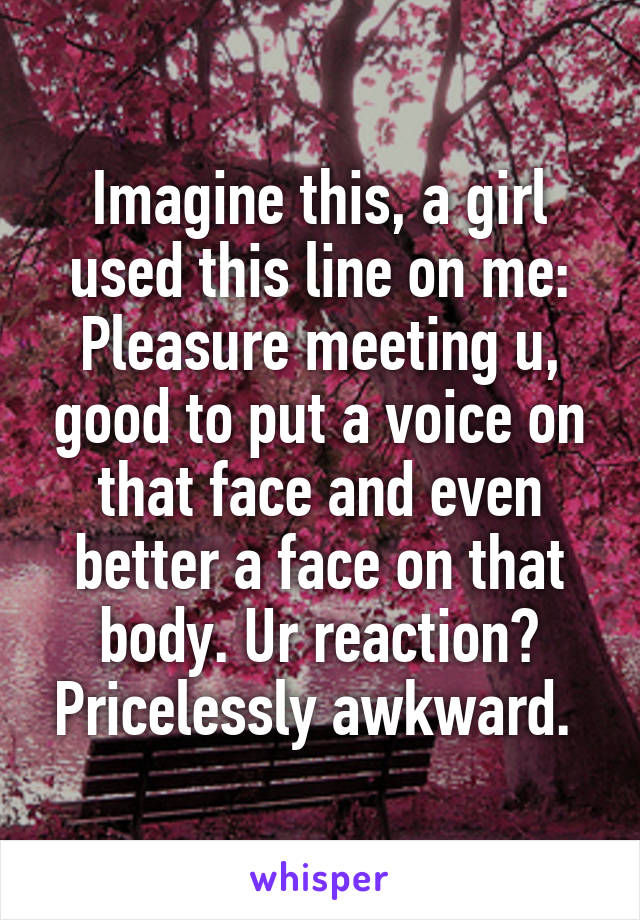 Imagine this, a girl used this line on me: Pleasure meeting u, good to put a voice on that face and even better a face on that body. Ur reaction? Pricelessly awkward. 