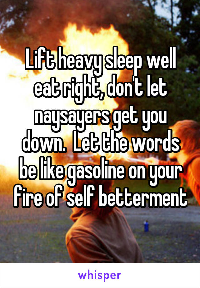 Lift heavy sleep well eat right, don't let naysayers get you down.  Let the words be like gasoline on your fire of self betterment 