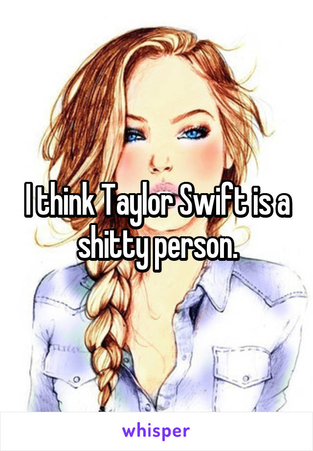 I think Taylor Swift is a shitty person.