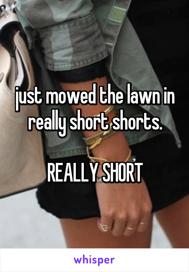 just mowed the lawn in really short shorts.

REALLY SHORT