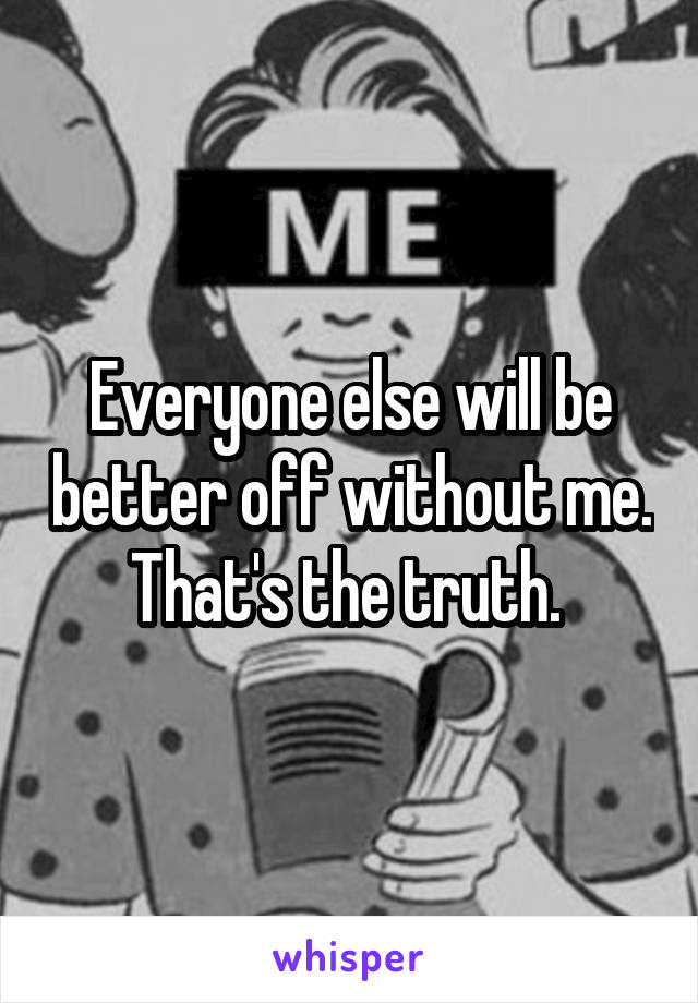 Everyone else will be better off without me. That's the truth. 