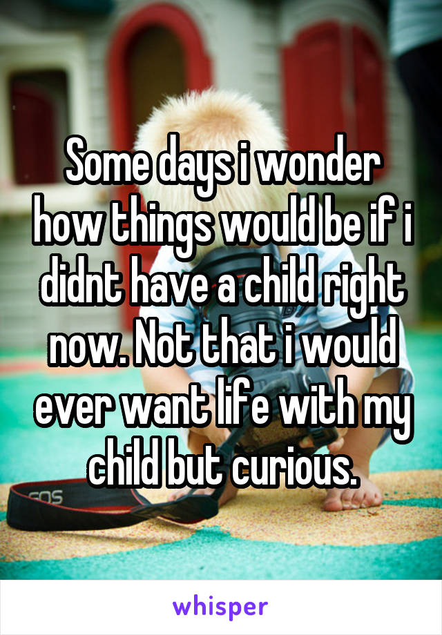 Some days i wonder how things would be if i didnt have a child right now. Not that i would ever want life with my child but curious.