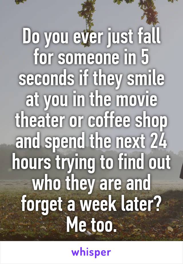 Do you ever just fall for someone in 5 seconds if they smile at you in the movie theater or coffee shop and spend the next 24 hours trying to find out who they are and forget a week later? Me too.