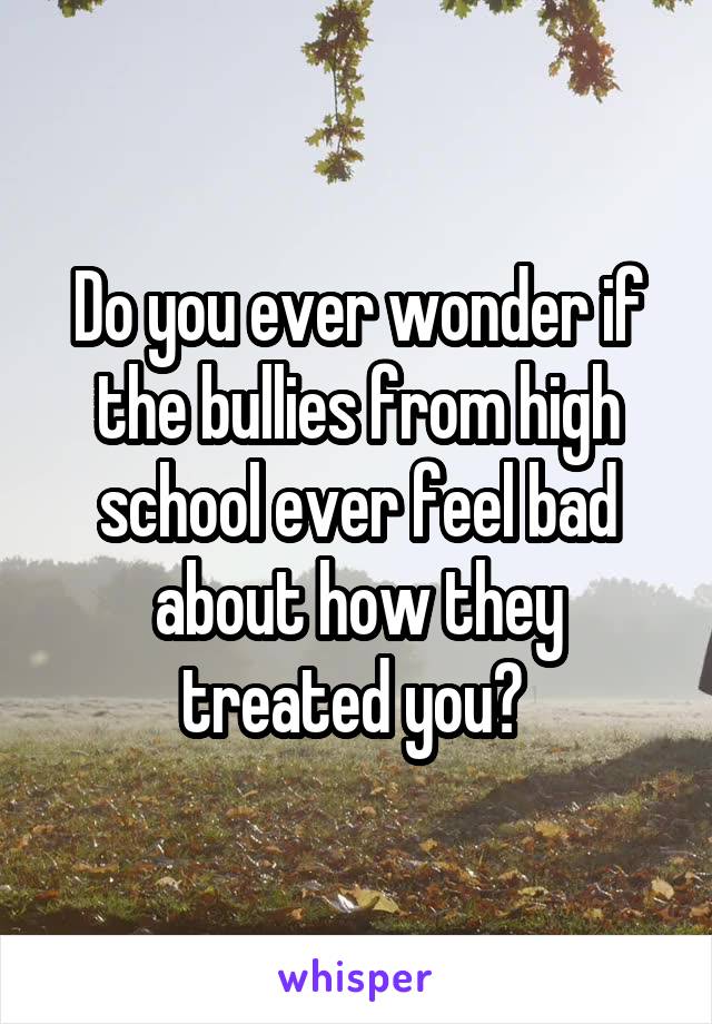 Do you ever wonder if the bullies from high school ever feel bad about how they treated you? 