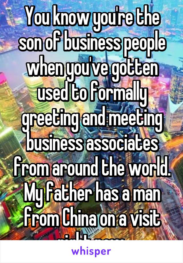 You know you're the son of business people when you've gotten used to formally greeting and meeting business associates from around the world. My father has a man from China on a visit right now.