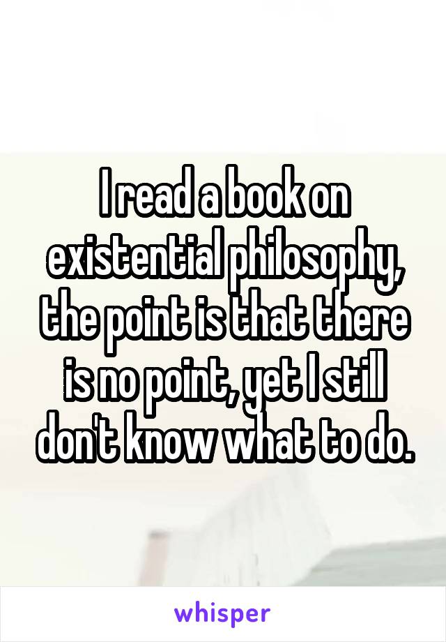 I read a book on existential philosophy, the point is that there is no point, yet I still don't know what to do.