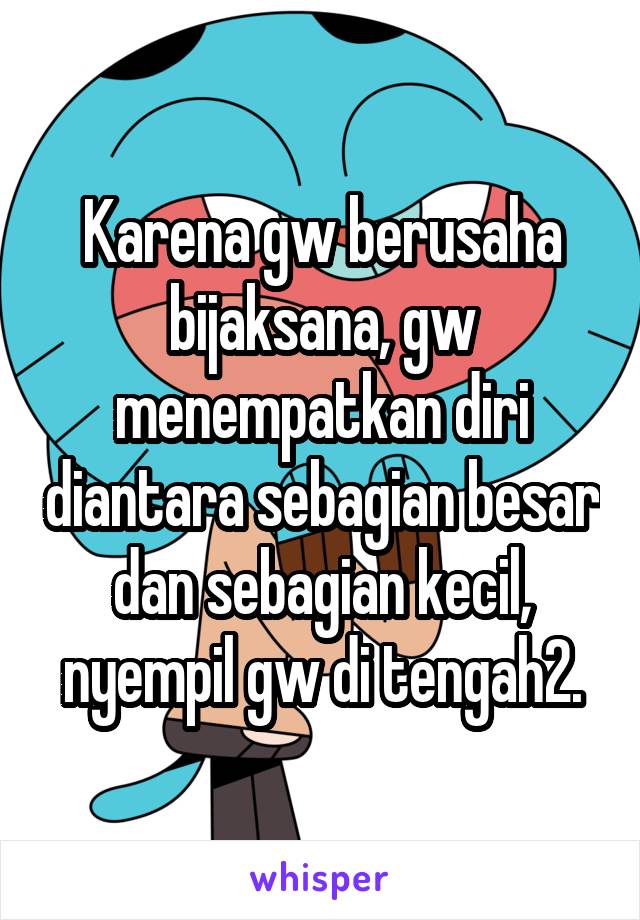 Karena gw berusaha bijaksana, gw menempatkan diri diantara sebagian besar dan sebagian kecil, nyempil gw di tengah2.