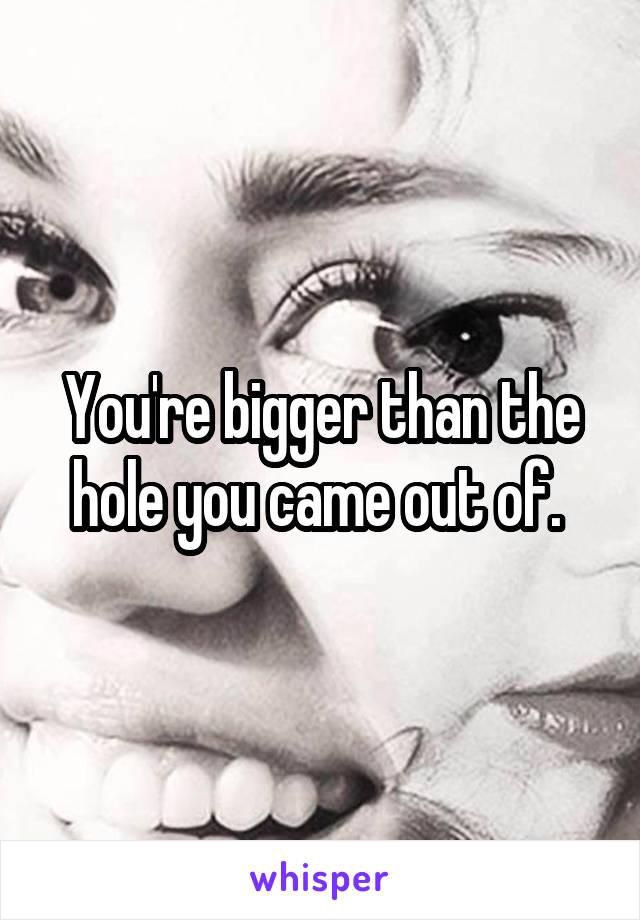 You're bigger than the hole you came out of. 