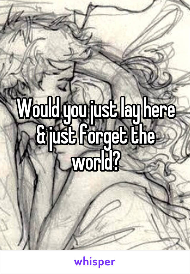 Would you just lay here & just forget the world?