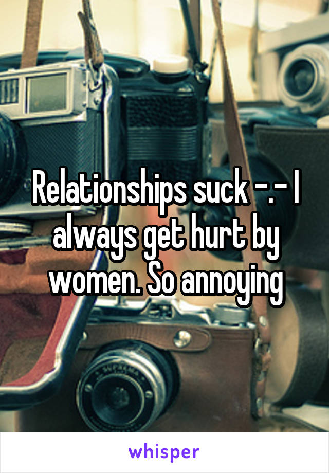 Relationships suck -.- I always get hurt by women. So annoying