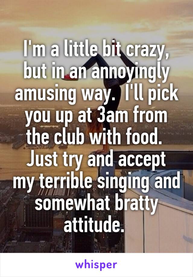 I'm a little bit crazy, but in an annoyingly amusing way.  I'll pick you up at 3am from the club with food. 
Just try and accept my terrible singing and somewhat bratty attitude. 