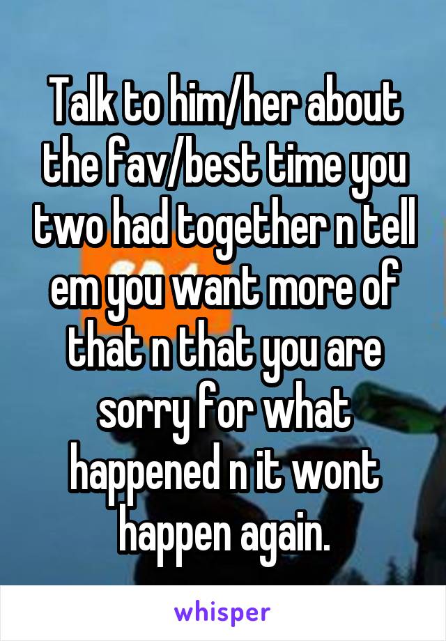 Talk to him/her about the fav/best time you two had together n tell em you want more of that n that you are sorry for what happened n it wont happen again.